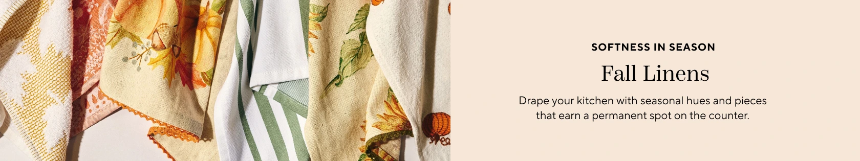 Softness in season, fall linens. Drape your kitchen with seasonal hues and pieces that earn a permanent spot on the counter.